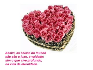 Assim, as coisas do mundo
não são o luxo, a vaidade;
sim o que vive profundo,
na vida da eternidade.

 