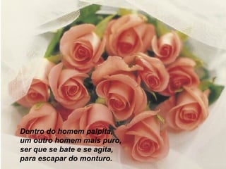 Dentro do homem palpita,
um outro homem mais puro,
ser que se bate e se agita,
para escapar do monturo.

 