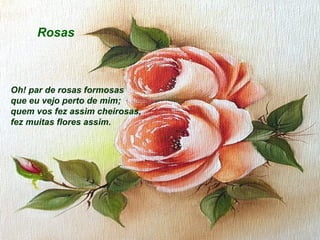 Rosas

Oh! par de rosas formosas
que eu vejo perto de mim;
quem vos fez assim cheirosas,
fez muitas flores assim.

 