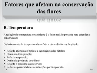 Fatores que afetam na conservação
das flores
B. Temperatura
A redução da temperatura no ambiente é o fator mais importante para estender a
conservação;
O abaixamento da temperatura beneficia a pós-colheita em função de:
 Retarda abertura do botão e a senescência das pétalas;
 Diminui a transpiração;
 Reduz a respiração;
 Diminui a produção do etileno;
 Retarda o consumo das reservas;
 Reduz as possibilidades de infecções por fungos, etc.
51
 