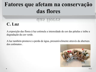 Fatores que afetam na conservação
das flores
C. Luz
A exposição das flores á luz estimula a intensidade de cor das pétalas e inibe a
degradação da cor verde.
A luz também promove a perda de água, presumivelmente através da abertura
dos estômatos .
52
 