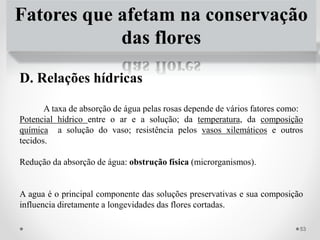 Fatores que afetam na conservação
das flores
D. Relações hídricas
A taxa de absorção de água pelas rosas depende de vários fatores como:
Potencial hídrico entre o ar e a solução; da temperatura, da composição
química a solução do vaso; resistência pelos vasos xilemáticos e outros
tecidos.
Redução da absorção de água: obstrução física (microrganismos).
A agua é o principal componente das soluções preservativas e sua composição
influencia diretamente a longevidades das flores cortadas.
53
 