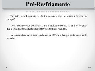 Pré-Resfriamento
Consiste na redução rápida da temperatura para se retirar o “calor do
campo”.
Dentre os métodos possíveis, o mais indicado é o uso do ar frio-forçado
que é insuflado ou succionado através de caixas vazadas.
A temperatura deve estar em torno de 10°C e o tempo gasto varia de 8
a 4 min.
54
 