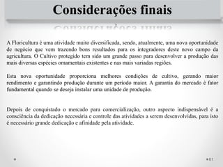 61
Considerações finais
A Floricultura é uma atividade muito diversificada, sendo, atualmente, uma nova oportunidade
de negócio que vem trazendo bons resultados para os integradores deste novo campo da
agricultura. O Cultivo protegido tem sido um grande passo para desenvolver a produção das
mais diversas espécies omamentais existentes e nas mais variadas regiões.
Esta nova oportunidade proporciona melhores condições de cultivo, gerando maior
rendimento e garantindo produção durante um período maior. A garantia do mercado é fator
fundamental quando se deseja instalar uma unidade de produção.
Depois de conquistado o mercado para comercialização, outro aspecto indispensável é a
consciência da dedicação necessária e controle das atividades a serem desenvolvidas, para isto
é necessário grande dedicação e afinidade pela atividade.
 