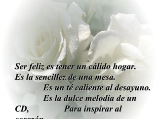 Ser feliz es tener un cálido hogar.  Es la sencillez de una mesa.  Es un té caliente al desayuno.  Es la dulce melodía de un CD,  Para inspirar al corazón. 