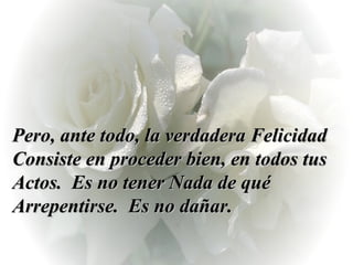 Pero, ante todo, la verdadera Felicidad Consiste en proceder bien, en todos tus Actos.  Es no tener Nada de qué Arrepentirse.  Es no dañar.  