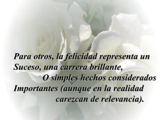 Para otros, la felicidad representa un Suceso, una carrera brillante,  O simples hechos considerados Importantes (aunque en la realidad  carezcan de relevancia). 