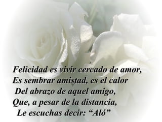 Felicidad es vivir cercado de amor, Es sembrar amistad, es el calor  Del abrazo de aquel amigo,  Que, a pesar de la distancia,  Le escuchas decir: “Aló”  