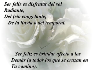 Ser feliz es disfrutar del sol Radiante,  Del frío congelante,  De la lluvia o del temporal. Ser feliz es brindar afecto a los Demás (a todos los que se cruzan en Tu camino). 