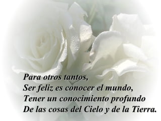 Para otros tantos,  Ser feliz es conocer el mundo,  Tener un conocimiento profundo  De las cosas del Cielo y de la Tierra. 
