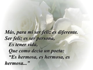 Más, para mí ser feliz es diferente.  Ser feliz es ser persona,  Es tener vida,  Que como decía un poeta:  “Es hermosa, es hermosa, es  hermosa...” 