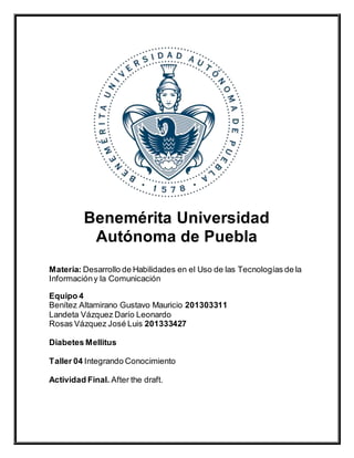 Benemérita Universidad
Autónoma de Puebla
Materia: Desarrollo de Habilidades en el Uso de las Tecnologías de la
Informacióny la Comunicación
Equipo 4
Benítez Altamirano Gustavo Mauricio 201303311
Landeta Vázquez Darío Leonardo
Rosas Vázquez José Luis 201333427
Diabetes Mellitus
Taller 04 Integrando Conocimiento
Actividad Final. After the draft.
 