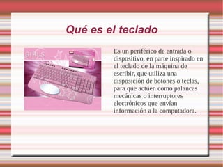 Qué es el teclado
        Es un periférico de entrada o
        dispositivo, en parte inspirado en
        el teclado de la máquina de
        escribir, que utiliza una
        disposición de botones o teclas,
        para que actúen como palancas
        mecánicas o interruptores
        electrónicos que envían
        información a la computadora.
 