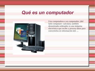 Qué es un computador
          Una computadora o un computador, (del
          latín computare -calcular), también
          denominada ordenador es una máquina
          electrónica que recibe y procesa datos para
          convertirlos en información útil. ...
 