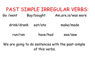 PAST SIMPLE IRREGULAR VERBS:
Go /went       Buy/bought       Am,are,is/was were

   drink/drank    eat/ate          make/made

     run/ran         have/had        see/saw

We are going to do sentences with the past-simple
                  of this verbs.
 
