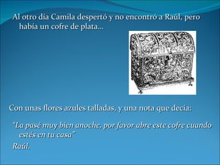 Al otro día Camila despertó y no encontró a Raúl, pero había un cofre de plata… Con unas flores azules talladas, y una nota que decía: “ La pasé muy bien anoche, por favor abre este cofre cuando estés en tu casa” Raúl. 