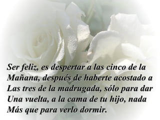 Ser feliz, es despertar a las cinco de laSer feliz, es despertar a las cinco de la
Mañana, después de haberte acostado aMañana, después de haberte acostado a
Las tres de la madrugada, sólo para darLas tres de la madrugada, sólo para dar
Una vuelta, a la cama de tu hijo, nadaUna vuelta, a la cama de tu hijo, nada
Más que para verlo dormir.Más que para verlo dormir.
 