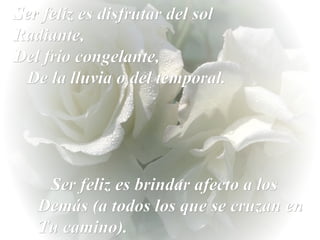 Ser feliz es disfrutar del sol Radiante,  Del frío congelante,  De la lluvia o del temporal. Ser feliz es brindar afecto a los Demás (a todos los que se cruzan en Tu camino). 