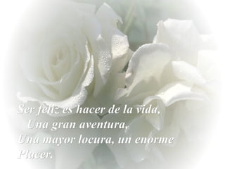 Ser feliz es hacer de la vida,  Una gran aventura,  Una mayor locura, un enorme Placer. 
