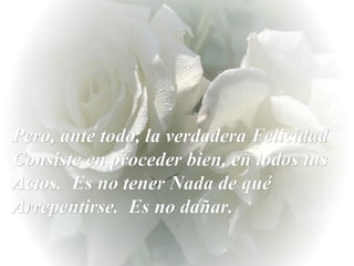 Pero, ante todo, la verdadera Felicidad Consiste en proceder bien, en todos tus Actos.  Es no tener Nada de qué Arrepentirse.  Es no dañar.  
