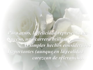 Para otros, la felicidad representa un Suceso, una carrera brillante,  O simples hechos considerados Importantes (aunque en la realidad  carezcan de relevancia). 
