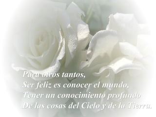Para otros tantos,  Ser feliz es conocer el mundo,  Tener un conocimiento profundo  De las cosas del Cielo y de la Tierra. 