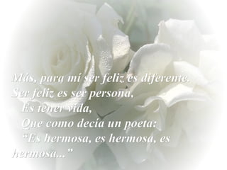 Más, para mí ser feliz es diferente.  Ser feliz es ser persona,  Es tener vida,  Que como decía un poeta:  “Es hermosa, es hermosa, es  hermosa...” 