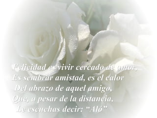 Felicidad es vivir cercado de amor, Es sembrar amistad, es el calor  Del abrazo de aquel amigo,  Que, a pesar de la distancia,  Le escuchas decir: “Aló”  
