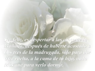 Ser feliz, es despertar a las cinco de la Mañana, después de haberte acostado a Las tres de la madrugada, sólo para dar Una vuelta, a la cama de tu hijo, nada  Más que para verlo dormir. 