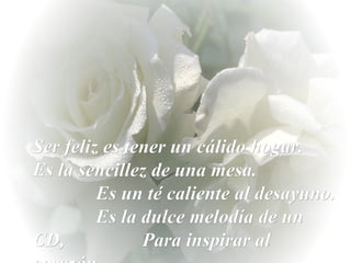 Ser feliz es tener un cálido hogar.  Es la sencillez de una mesa.  Es un té caliente al desayuno.  Es la dulce melodía de un CD,  Para inspirar al corazón. 