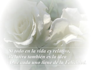 Si todo en la vida es relativo,  Relativa también es la idea  Que cada uno tiene de la Felicidad. 
