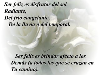 Ser feliz es disfrutar del sol Radiante,  Del frío congelante,  De la lluvia o del temporal. Ser feliz es brindar afecto a los Demás (a todos los que se cruzan en Tu camino). 