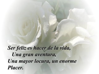Ser feliz es hacer de la vida,  Una gran aventura,  Una mayor locura, un enorme Placer. 