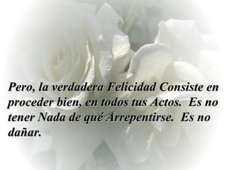Pero, la verdadera Felicidad Consiste en proceder bien, en todos tus Actos.  Es no tener Nada de qué Arrepentirse.  Es no dañar.  