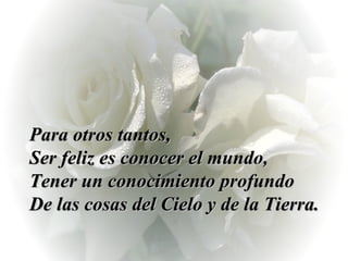 Para otros tantos,  Ser feliz es conocer el mundo,  Tener un conocimiento profundo  De las cosas del Cielo y de la Tierra. 