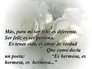Más, para mí ser feliz es diferente.  Ser feliz es ser persona,  Es tener vida, es amar de verdad  Que como decía un poeta:  “Es hermosa, es hermosa, es  hermosa...” 
