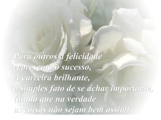 Para outros a felicidade  representa o sucesso,  A carreira brilhante,  o simples fato de se achar importante, (ainda que na verdade  as coisas não sejam bem assim). 