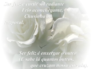 Ser feliz é curtir sol radiante
Frio aconchegante,
Chuvinha ou
temporal.

Ser feliz é enxergar o outro
(E sabe lá quantos outros,
que cruzam nossa estrada).

 