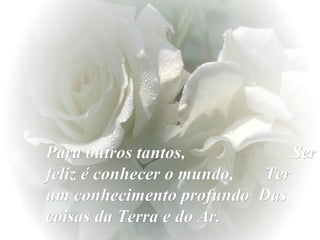 Para outros tantos,
Ser
feliz é conhecer o mundo,
Ter
um conhecimento profundo Das
coisas da Terra e do Ar.

 