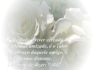 Felicidade é viver cercado de amor,
É plantar amizade, é o calor
Do abraço daquele amigo,
Que mesmo distante,
Lembrou de dizer: “Alô”

 
