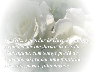 Ser feliz, é acordar às cinco da matina,
Depois de ter ido dormir às três da
Madrugada, com sono e pra lá de
Cansado, só pra dar uma pontinha
Da cama, para o filho dormir.

 