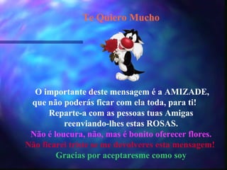 Te Quiero Mucho                             O importante deste mensagem é a AMIZADE, que não poderás ficar com ela toda, para ti!  Reparte-a com as pessoas tuas Amigas reenviando-lhes estas ROSAS. Não é loucura, não, mas é bonito oferecer flores. Não ficarei triste se me devolveres esta mensagem!  Gracias por aceptaresme como soy 