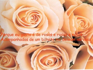 Porque eu gosto é de rosas e rosas e rosas
Acompanhadas de um bilhete me deixam nervosa
 