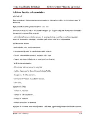 Tema 3: Ambiente de trabajo                         Software, tipos y Sistema Operativo

4. Sistema Operativo en la computadora:

a) ¿Qué es?

Es un programa o conjunto de programas que en un sistema informático gestiona los recursos de
hardware

b) Sus dos funciones y descripción de cada una

Proveer una máquina virtual: Da un ambiente para que el operador pueda manejar con facilidad la
computadora ejecutando programas

 Administrar eficientemente los recursos de la computadora: poder hacer que la computadora
tenga un rendimiento mejor para el usuario y a la misma salud de la computadora

c) Tareas que realiza

-Ser la interfaz entre el sistema-usuario.

-Compartir los recursos de Hardware entre los usuarios.

-Permitir a los usuarios compartir sus datos entre ellos.

-Prevenir que las actividades de un usuario no interfieran en

las de los demás usuarios.

-Calendarizar los recursos de los usuarios.

-Facilitar el acceso a los dispositivos de Entrada/Salida.

-Recuperarse de fallas o errores.

-Llevar el control sobre el uso de los recursos.

-Entre otras.

d) Componentes

-Manejo de procesos.

-Manejo de Entradas/Salidas.

-Manejo de Memoria.

-Manejo del Sistema de Archivos.

e) Tipos de sistemas operativos (texto o carácteres y gráficos) y la descripción de cada uno


Rosas Ortiz Donovan                                                                          219
 