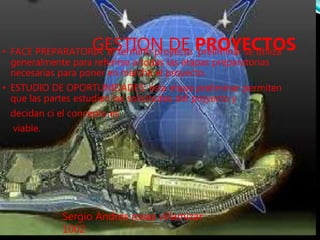 GESTION DE PROYECTOS• FACE PREPARATORIA: el termino proyecto preliminar se utiliza
generalmente para referirse a todas las etapas preparatorias
necesarias para poner en marcha el proyecto.
• ESTUDIO DE OPORTUNIDADES: esta etapa preliminar permiten
que las partes estudien las solicitudes del proyecto y
decidan ci el concepto es
viable.
Sergio Andres rosas villamizar
1002
 
