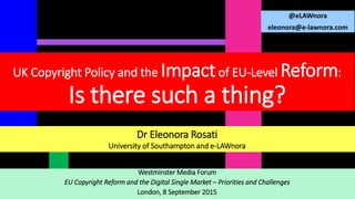 Westminster Media Forum
EU Copyright Reform and the Digital Single Market – Priorities and Challenges
London, 8 September 2015
@eLAWnora
eleonora@e-lawnora.com
UK Copyright Policy and the Impactof EU-Level Reform:
Is there such a thing?
Dr Eleonora Rosati
University of Southampton and e-LAWnora
 