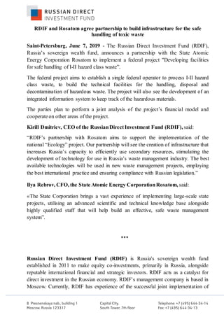 RDIF and Rosatom agree partnership to build infrastructure for the safe
handling of toxic waste
Saint-Petersburg, June 7, 2019 - The Russian Direct Investment Fund (RDIF),
Russia’s sovereign wealth fund, announces a partnership with the State Atomic
Energy Corporation Rosatom to implement a federal project "Developing facilities
for safe handling of I-II hazard class waste”.
The federal project aims to establish a single federal operator to process I-II hazard
class waste, to build the technical facilities for the handling, disposal and
decontamination of hazardous waste. The project will also see the development of an
integrated information system to keep track of the hazardous materials.
The parties plan to perform a joint analysis of the project’s financial model and
cooperateon other areas of the project.
Kirill Dmitriev, CEO of the RussianDirectInvestment Fund (RDIF), said:
“RDIF’s partnership with Rosatom aims to support the implementation of the
national “Ecology” project. Our partnership will see the creation of infrastructure that
increases Russia’s capacity to efficiently use secondary resources, stimulating the
development of technology for use in Russia’s waste management industry. The best
available technologies will be used in new waste management projects, employing
the best international practice and ensuring compliance with Russian legislation.”
Ilya Rebrov, CFO, the State Atomic Energy CorporationRosatom, said:
«The State Corporation brings a vast experience of implementing large-scale state
projects, utilising an advanced scientific and technical knowledge base alongside
highly qualified staff that will help build an effective, safe waste management
system”.
***
Russian Direct Investment Fund (RDIF) is Russia's sovereign wealth fund
established in 2011 to make equity co-investments, primarily in Russia, alongside
reputable international financial and strategic investors. RDIF acts as a catalyst for
direct investment in the Russian economy. RDIF’s management company is based in
Moscow. Currently, RDIF has experience of the successful joint implementation of
 