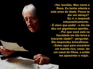 - Hei, bonitão. Meu nome é
Rosa. Eu tenho oitenta e
sete anos de idade. Posso te
dar um abraço?
Eu ri, e respondi
entusiasticamente:
- É claro que pode! - e ela me
deu um gigantesco apertão.
- Por que você está na
faculdade em tão tenra e
inocente idade? - perguntei.
Ela respondeu brincalhona:
- Estou aqui para encontrar
um marido rico, casar, ter
um casal de filhos, e então
me aposentar e viajar.
 