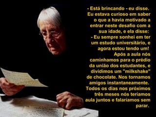 - Está brincando - eu disse.
Eu estava curioso em saber
o que a havia motivado a
entrar neste desafio com a
sua idade, e ela disse:
- Eu sempre sonhei em ter
um estudo universitário, e
agora estou tendo um!
Após a aula nós
caminhamos para o prédio
da união dos estudantes, e
dividimos um "milkshake"
de chocolate. Nos tornamos
amigos instantaneamente.
Todos os dias nos próximos
três meses nós teríamos
aula juntos e falaríamos sem
parar.
 