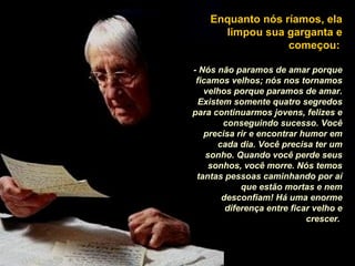 Enquanto nós ríamos, ela
limpou sua garganta e
começou:
- Nós não paramos de amar porque
ficamos velhos; nós nos tornamos
velhos porque paramos de amar.
Existem somente quatro segredos
para continuarmos jovens, felizes e
conseguindo sucesso. Você
precisa rir e encontrar humor em
cada dia. Você precisa ter um
sonho. Quando você perde seus
sonhos, você morre. Nós temos
tantas pessoas caminhando por aí
que estão mortas e nem
desconfiam! Há uma enorme
diferença entre ficar velho e
crescer.
 